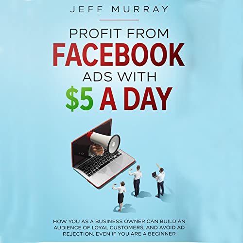 Profit from Facebook Ads with $5 a Day: How You as a Business Owner Can Build a Following of Loyal Customers and Avoid Ad Rejection, Even If You Are a Beginner
